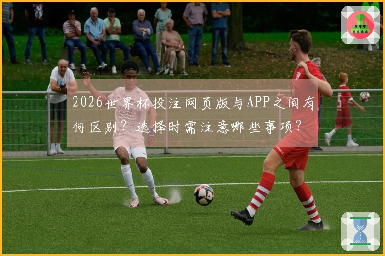 2026世界杯投注网页版与APP之间有何区别？选择时需注意哪些事项？